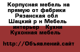 Корпусная мебель на прямую от фабрики - Рязанская обл., Шацкий р-н Мебель, интерьер » Кухни. Кухонная мебель   